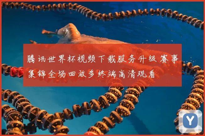 腾讯世界杯视频下载服务升级 赛事集锦全场回放多终端高清观看